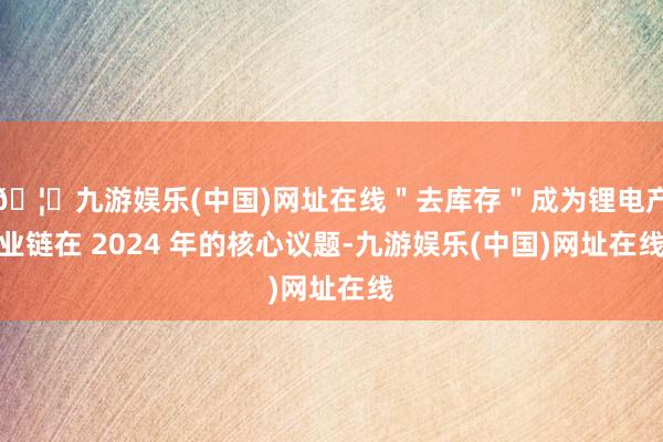 🦄九游娱乐(中国)网址在线＂去库存＂成为锂电产业链在 2024 年的核心议题-九游娱乐(中国)网址在线