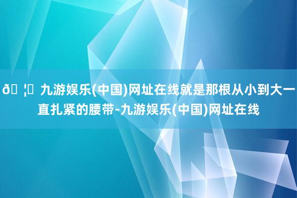 🦄九游娱乐(中国)网址在线就是那根从小到大一直扎紧的腰带-九游娱乐(中国)网址在线