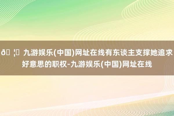 🦄九游娱乐(中国)网址在线有东谈主支撑她追求好意思的职权-九游娱乐(中国)网址在线