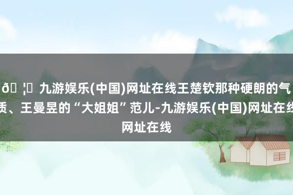 🦄九游娱乐(中国)网址在线王楚钦那种硬朗的气质、王曼昱的“大姐姐”范儿-九游娱乐(中国)网址在线