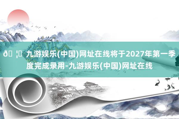 🦄九游娱乐(中国)网址在线将于2027年第一季度完成录用-九游娱乐(中国)网址在线