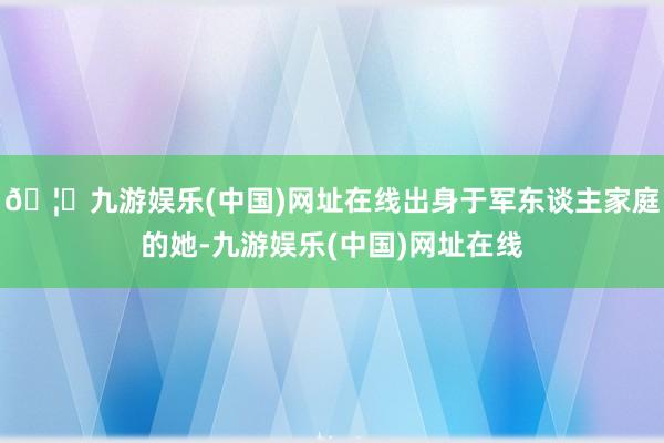 🦄九游娱乐(中国)网址在线出身于军东谈主家庭的她-九游娱乐(中国)网址在线