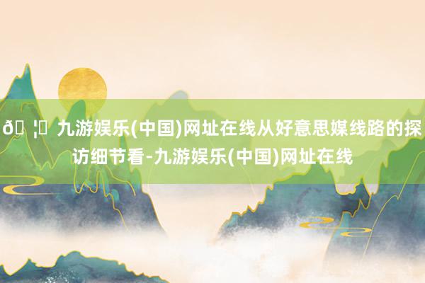 🦄九游娱乐(中国)网址在线从好意思媒线路的探访细节看-九游娱乐(中国)网址在线