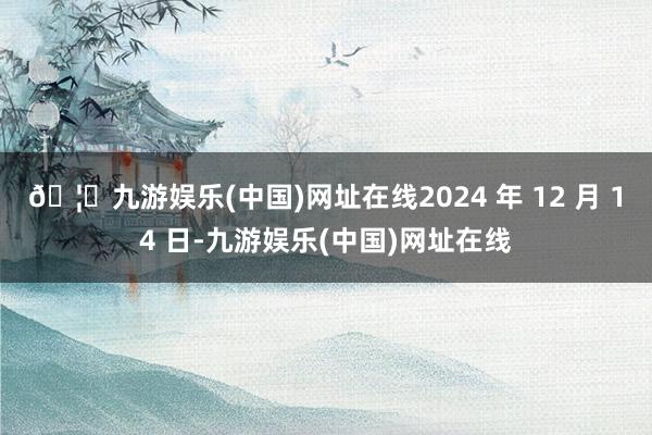 🦄九游娱乐(中国)网址在线2024 年 12 月 14 日-九游娱乐(中国)网址在线