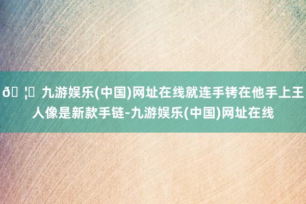 🦄九游娱乐(中国)网址在线就连手铐在他手上王人像是新款手链-九游娱乐(中国)网址在线