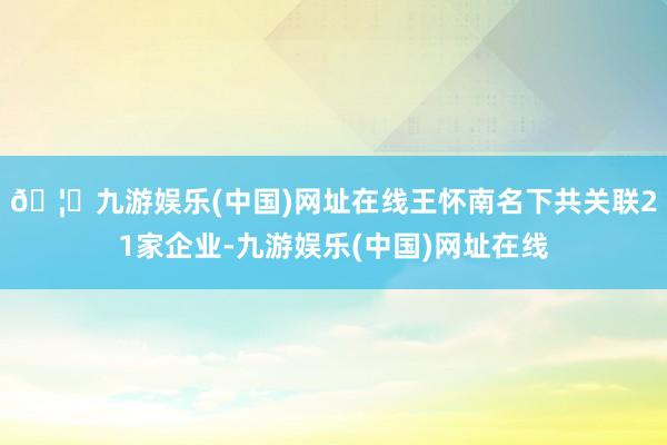 🦄九游娱乐(中国)网址在线王怀南名下共关联21家企业-九游娱乐(中国)网址在线