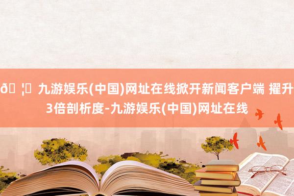 🦄九游娱乐(中国)网址在线掀开新闻客户端 擢升3倍剖析度-九游娱乐(中国)网址在线