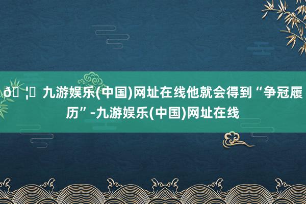 🦄九游娱乐(中国)网址在线他就会得到“争冠履历”-九游娱乐(中国)网址在线