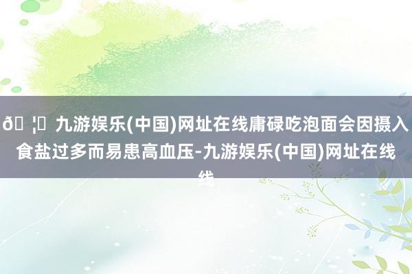 🦄九游娱乐(中国)网址在线庸碌吃泡面会因摄入食盐过多而易患高血压-九游娱乐(中国)网址在线