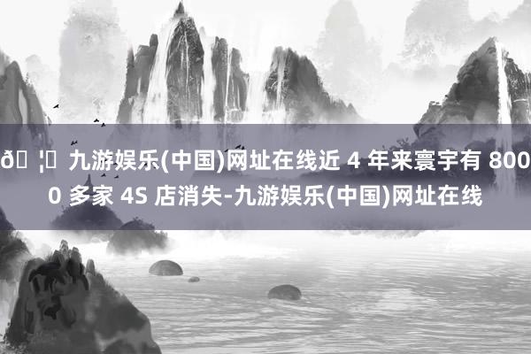 🦄九游娱乐(中国)网址在线近 4 年来寰宇有 8000 多家 4S 店消失-九游娱乐(中国)网址在线