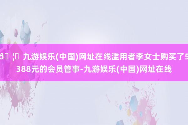 🦄九游娱乐(中国)网址在线滥用者李女士购买了5388元的会员管事-九游娱乐(中国)网址在线