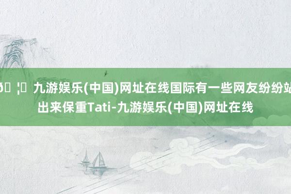 🦄九游娱乐(中国)网址在线国际有一些网友纷纷站出来保重Tati-九游娱乐(中国)网址在线