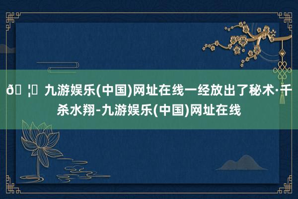 🦄九游娱乐(中国)网址在线一经放出了秘术·千杀水翔-九游娱乐(中国)网址在线