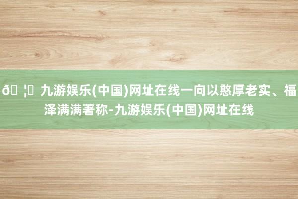 🦄九游娱乐(中国)网址在线一向以憨厚老实、福泽满满著称-九游娱乐(中国)网址在线