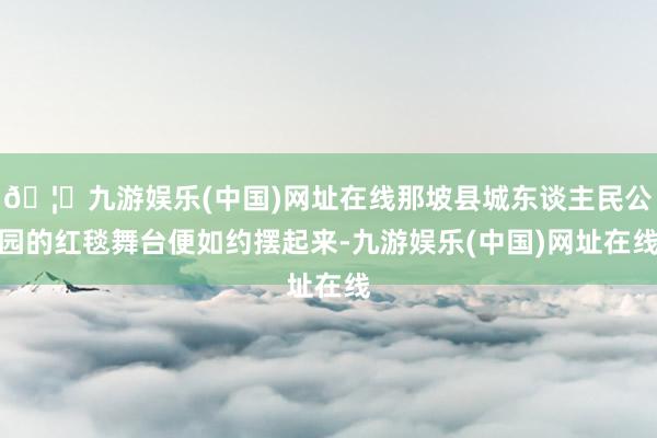 🦄九游娱乐(中国)网址在线那坡县城东谈主民公园的红毯舞台便如约摆起来-九游娱乐(中国)网址在线