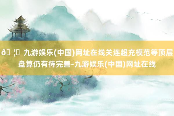 🦄九游娱乐(中国)网址在线关连超充模范等顶层盘算仍有待完善-九游娱乐(中国)网址在线