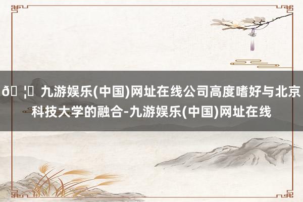 🦄九游娱乐(中国)网址在线公司高度嗜好与北京科技大学的融合-九游娱乐(中国)网址在线