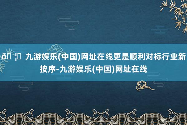 🦄九游娱乐(中国)网址在线更是顺利对标行业新按序-九游娱乐(中国)网址在线