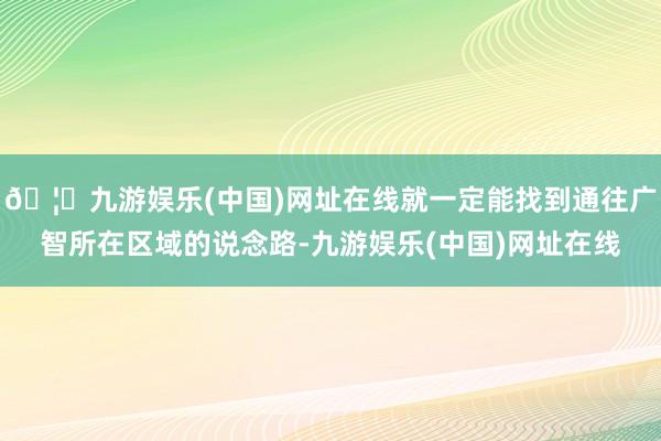 🦄九游娱乐(中国)网址在线就一定能找到通往广智所在区域的说念路-九游娱乐(中国)网址在线