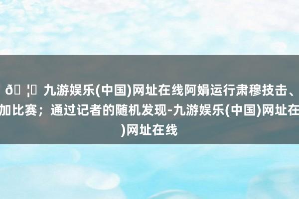 🦄九游娱乐(中国)网址在线阿娟运行肃穆技击、参加比赛；通过记者的随机发现-九游娱乐(中国)网址在线