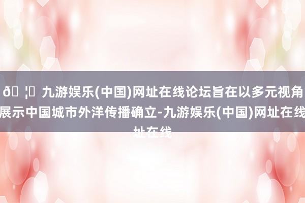 🦄九游娱乐(中国)网址在线论坛旨在以多元视角展示中国城市外洋传播确立-九游娱乐(中国)网址在线