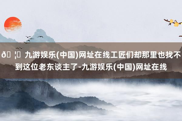 🦄九游娱乐(中国)网址在线工匠们却那里也找不到这位老东谈主了-九游娱乐(中国)网址在线