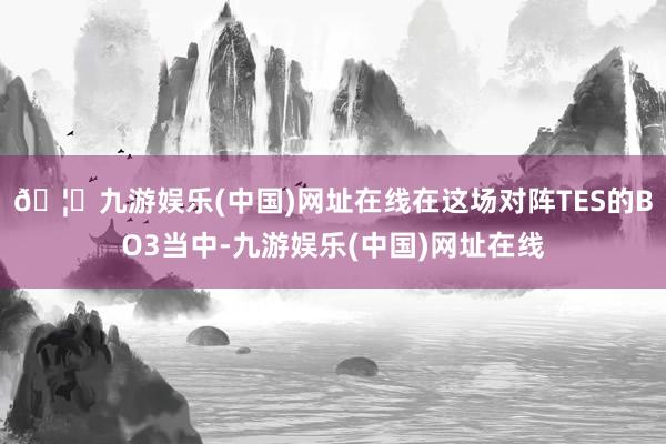 🦄九游娱乐(中国)网址在线在这场对阵TES的BO3当中-九游娱乐(中国)网址在线