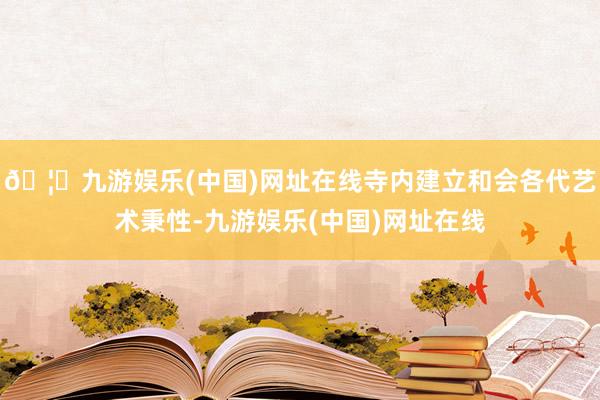 🦄九游娱乐(中国)网址在线寺内建立和会各代艺术秉性-九游娱乐(中国)网址在线