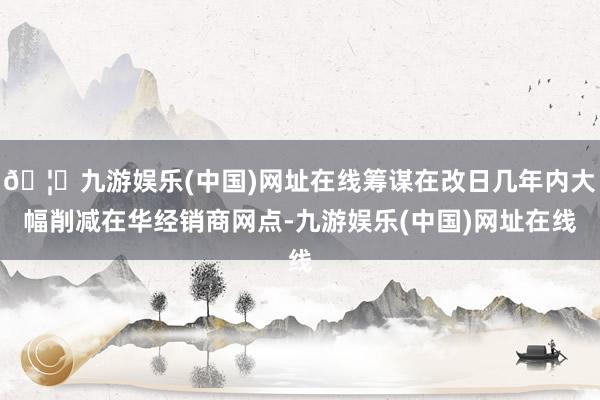 🦄九游娱乐(中国)网址在线筹谋在改日几年内大幅削减在华经销商网点-九游娱乐(中国)网址在线