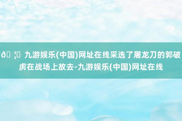 🦄九游娱乐(中国)网址在线采选了屠龙刀的郭破虏在战场上故去-九游娱乐(中国)网址在线