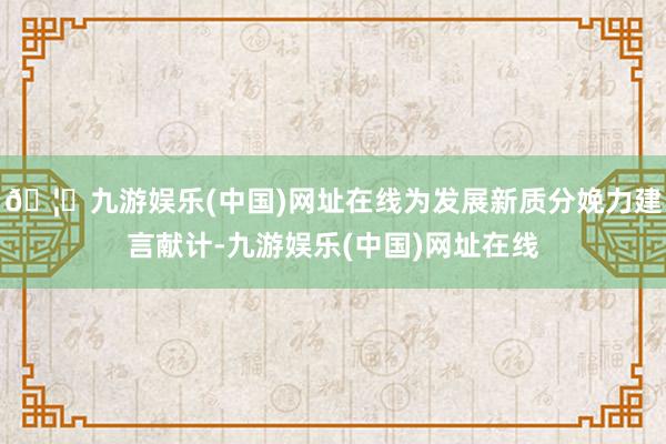 🦄九游娱乐(中国)网址在线为发展新质分娩力建言献计-九游娱乐(中国)网址在线