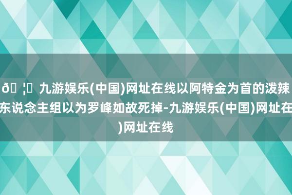 🦄九游娱乐(中国)网址在线以阿特金为首的泼辣三东说念主组以为罗峰如故死掉-九游娱乐(中国)网址在线