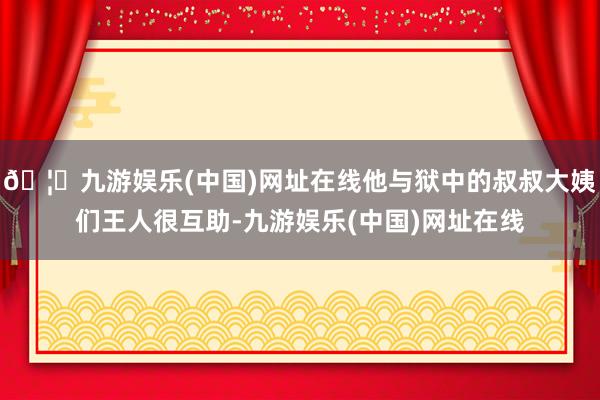 🦄九游娱乐(中国)网址在线他与狱中的叔叔大姨们王人很互助-九游娱乐(中国)网址在线