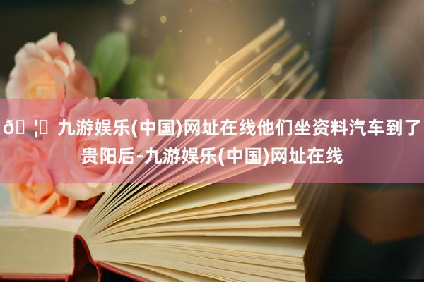 🦄九游娱乐(中国)网址在线他们坐资料汽车到了贵阳后-九游娱乐(中国)网址在线