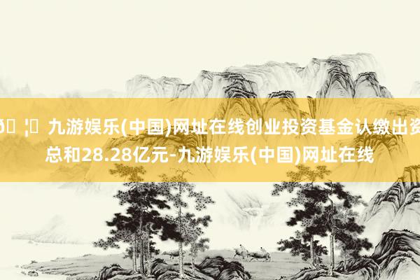 🦄九游娱乐(中国)网址在线创业投资基金认缴出资总和28.28亿元-九游娱乐(中国)网址在线