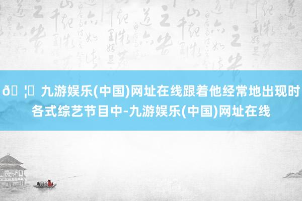 🦄九游娱乐(中国)网址在线跟着他经常地出现时各式综艺节目中-九游娱乐(中国)网址在线