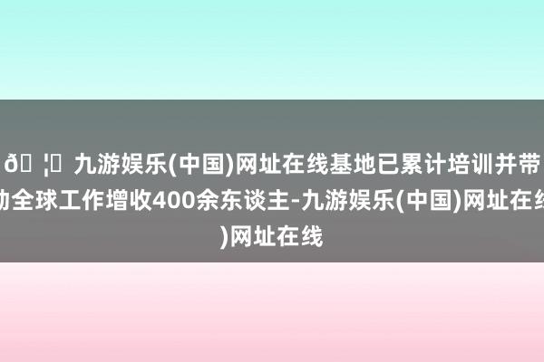 🦄九游娱乐(中国)网址在线基地已累计培训并带动全球工作增收400余东谈主-九游娱乐(中国)网址在线