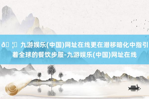 🦄九游娱乐(中国)网址在线更在潜移暗化中指引着全球的餐饮步履-九游娱乐(中国)网址在线