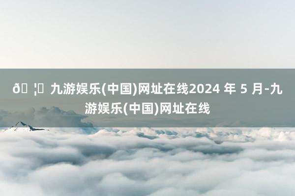 🦄九游娱乐(中国)网址在线2024 年 5 月-九游娱乐(中国)网址在线