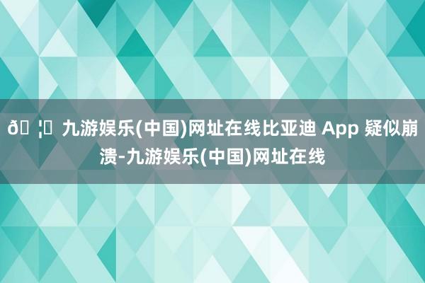 🦄九游娱乐(中国)网址在线比亚迪 App 疑似崩溃-九游娱乐(中国)网址在线