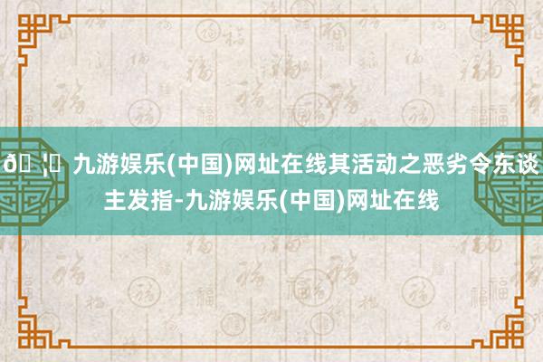 🦄九游娱乐(中国)网址在线其活动之恶劣令东谈主发指-九游娱乐(中国)网址在线