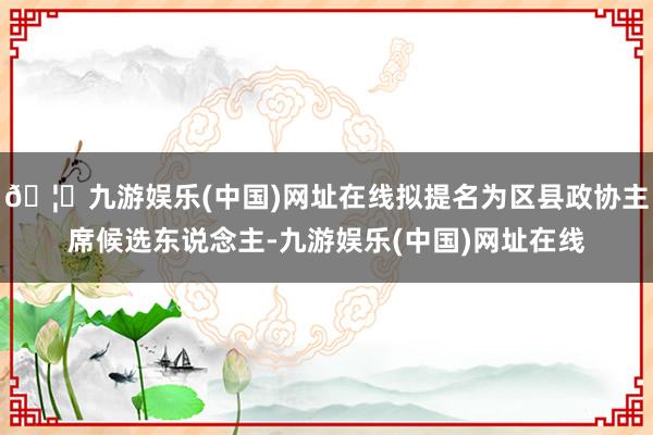 🦄九游娱乐(中国)网址在线拟提名为区县政协主席候选东说念主-九游娱乐(中国)网址在线