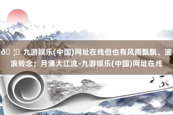 🦄九游娱乐(中国)网址在线但也有风雨飘飘、波浪转念；月涌大江流-九游娱乐(中国)网址在线