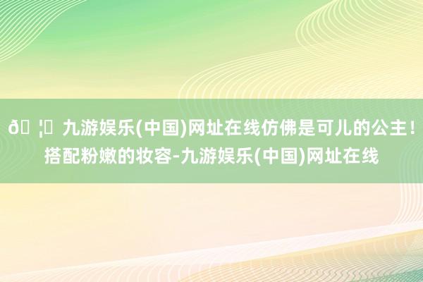 🦄九游娱乐(中国)网址在线仿佛是可儿的公主！搭配粉嫩的妆容-九游娱乐(中国)网址在线