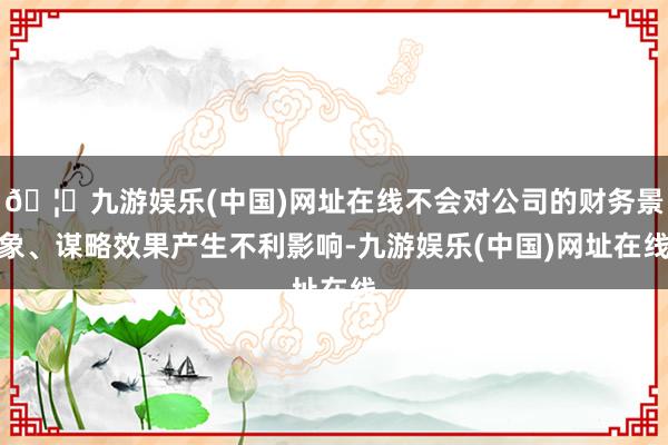 🦄九游娱乐(中国)网址在线不会对公司的财务景象、谋略效果产生不利影响-九游娱乐(中国)网址在线