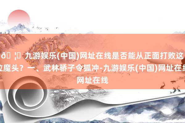 🦄九游娱乐(中国)网址在线是否能从正面打败这位魔头？一、武林骄子令狐冲-九游娱乐(中国)网址在线