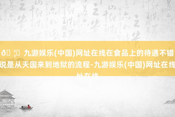 🦄九游娱乐(中国)网址在线在食品上的待遇不错说是从天国来到地狱的流程-九游娱乐(中国)网址在线