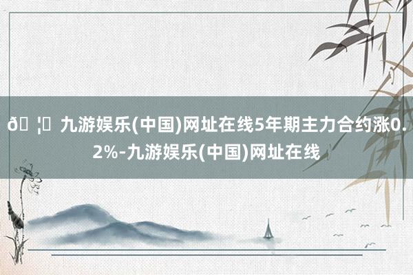 🦄九游娱乐(中国)网址在线5年期主力合约涨0.2%-九游娱乐(中国)网址在线