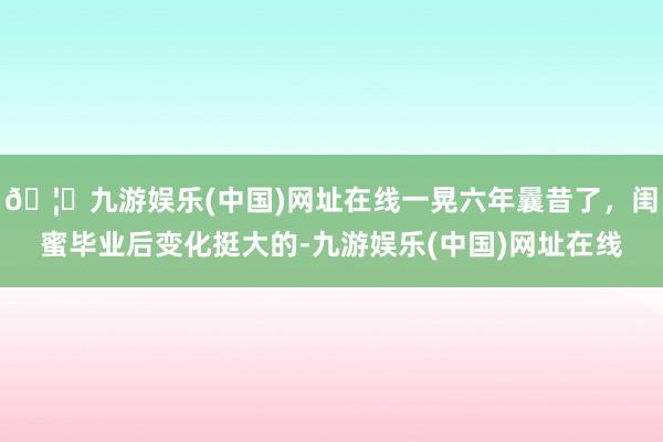 🦄九游娱乐(中国)网址在线一晃六年曩昔了，闺蜜毕业后变化挺大的-九游娱乐(中国)网址在线