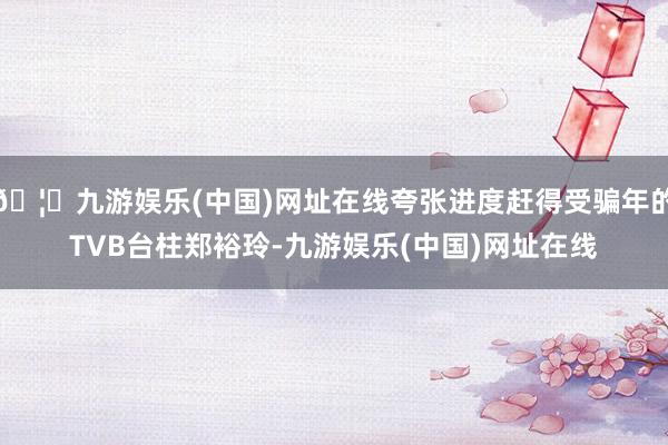 🦄九游娱乐(中国)网址在线夸张进度赶得受骗年的TVB台柱郑裕玲-九游娱乐(中国)网址在线